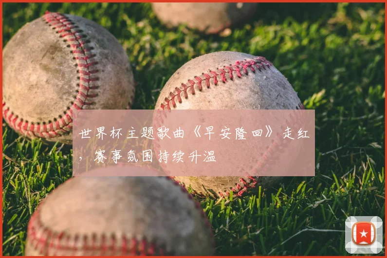 世界杯主题歌曲《早安隆回》走红，赛事氛围持续升温