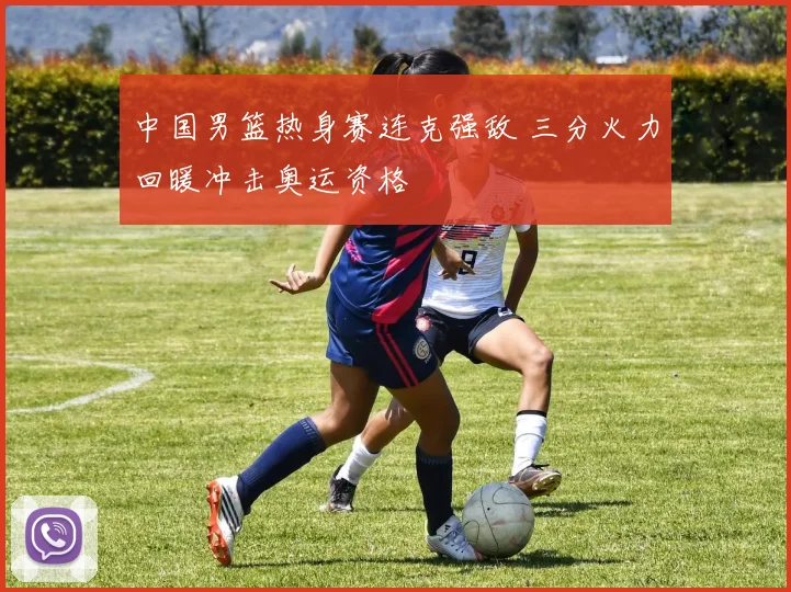 中国男篮热身赛连克强敌 三分火力回暖冲击奥运资格