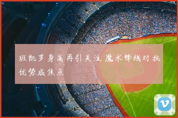 班凯罗身高再引关注 魔术锋线对抗优势成焦点