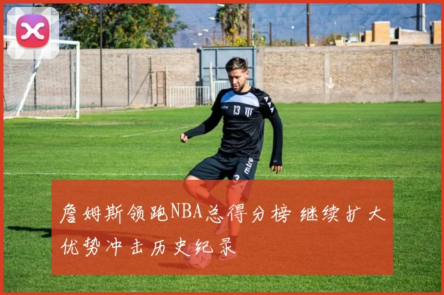 詹姆斯领跑NBA总得分榜 继续扩大优势冲击历史纪录