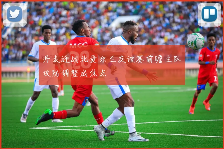 丹麦迎战北爱尔兰友谊赛前瞻主队攻防调整成焦点