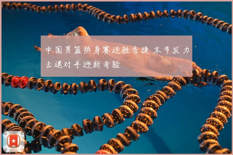 中国男篮热身赛连胜告捷 末节发力击退对手迎新考验