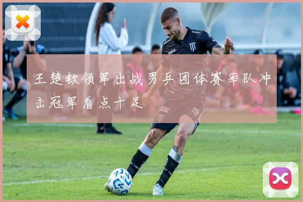 王楚钦领军出战男乒团体赛率队冲击冠军看点十足