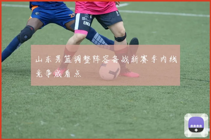 山东男篮调整阵容备战新赛季内线竞争成看点