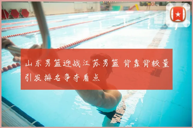 山东男篮迎战江苏男篮 背靠背较量引发排名争夺看点