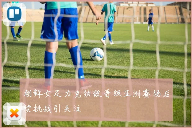 朝鲜女足力克劲敌晋级亚洲赛场后续挑战引关注