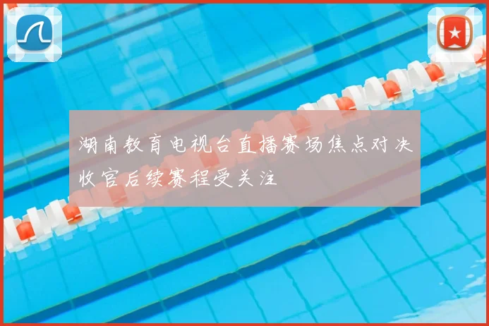 湖南教育电视台直播赛场焦点对决收官后续赛程受关注