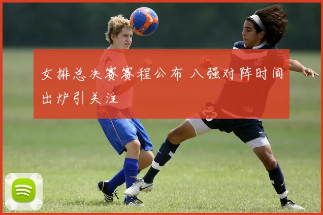 女排总决赛赛程公布 八强对阵时间出炉引关注