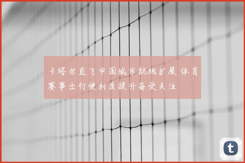 卡塔尔直飞中国城市航线扩展 体育赛事出行便利度提升备受关注