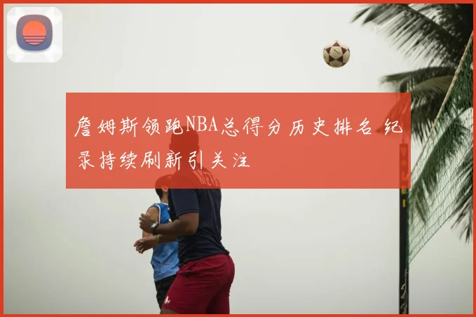 詹姆斯领跑NBA总得分历史排名 纪录持续刷新引关注