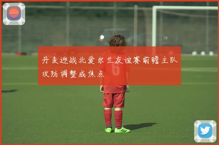 丹麦迎战北爱尔兰友谊赛前瞻主队攻防调整成焦点