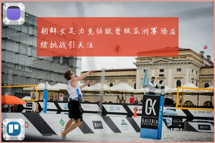 朝鲜女足力克劲敌晋级亚洲赛场后续挑战引关注