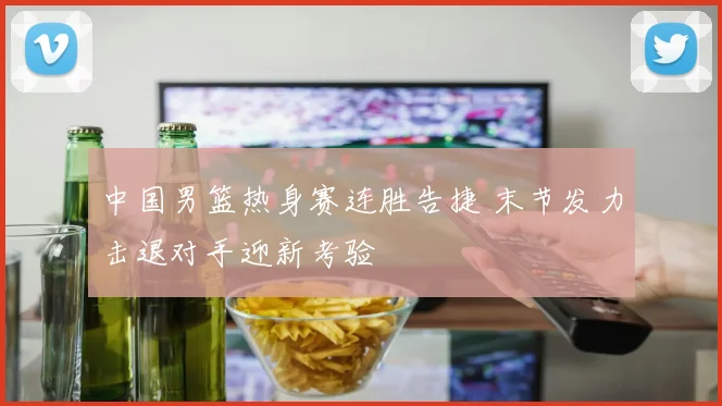 中国男篮热身赛连胜告捷 末节发力击退对手迎新考验