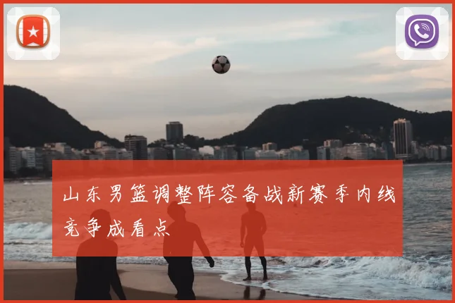 山东男篮调整阵容备战新赛季内线竞争成看点