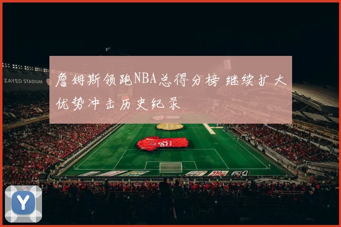 詹姆斯领跑NBA总得分榜 继续扩大优势冲击历史纪录
