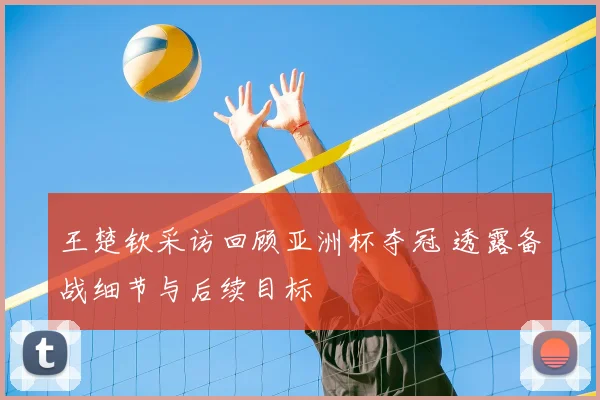 王楚钦采访回顾亚洲杯夺冠 透露备战细节与后续目标
